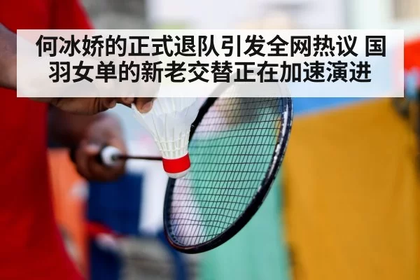 何冰娇的正式退队引发全网热议 国羽女单的新老交替正在加速演进