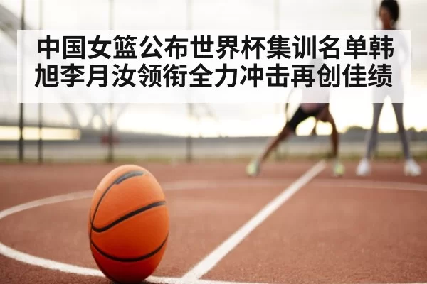 中国女篮公布世界杯集训名单韩旭李月汝领衔全力冲击再创佳绩