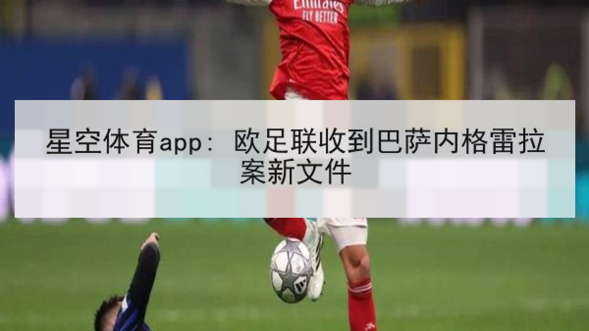 星空体育app: 欧足联收到巴萨内格雷拉案新文件 星空体育app: 欧足联收到巴萨内格雷拉案新文件